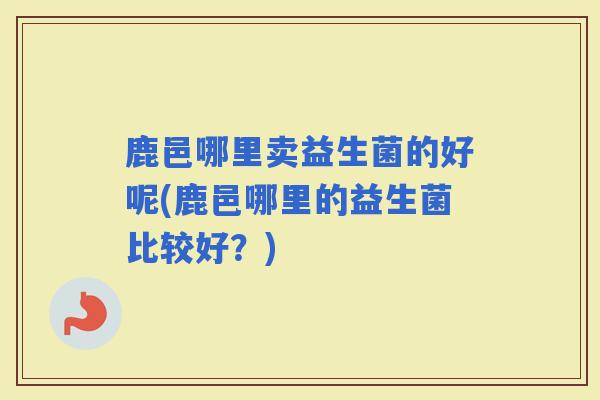 鹿邑哪里卖益生菌的好呢(鹿邑哪里的益生菌比较好？)