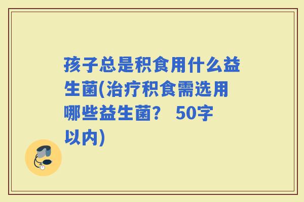 孩子总是积食用什么益生菌(积食需选用哪些益生菌？ 50字以内)