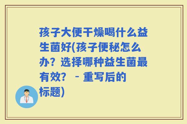 孩子大便干燥喝什么益生菌好(孩子怎么办？选择哪种益生菌有效？ - 重写后的标题)