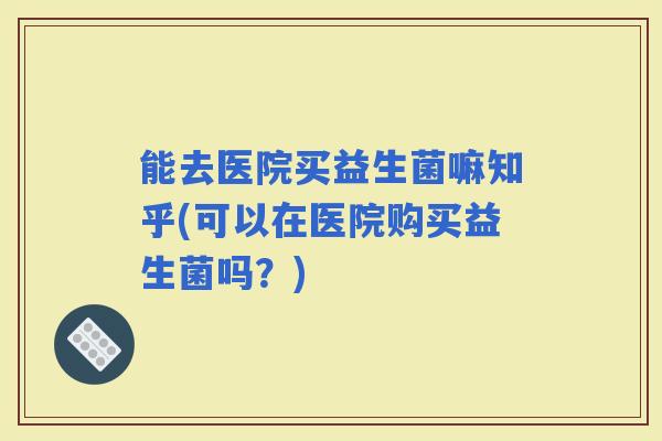 能去医院买益生菌嘛知乎(可以在医院购买益生菌吗？)
