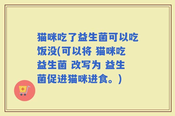 猫咪吃了益生菌可以吃饭没(可以将 猫咪吃益生菌 改写为 益生菌促进猫咪进食。) 猫咪吃了益生菌可以吃饭没(可以将 猫咪吃益生菌 改写为 益生菌促进猫咪进食。)
