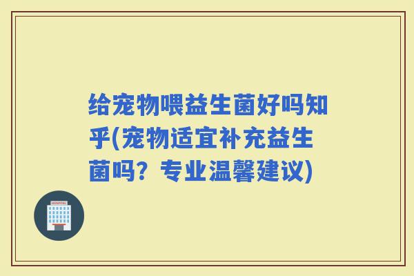 给宠物喂益生菌好吗知乎(宠物适宜补充益生菌吗？专业温馨建议)
