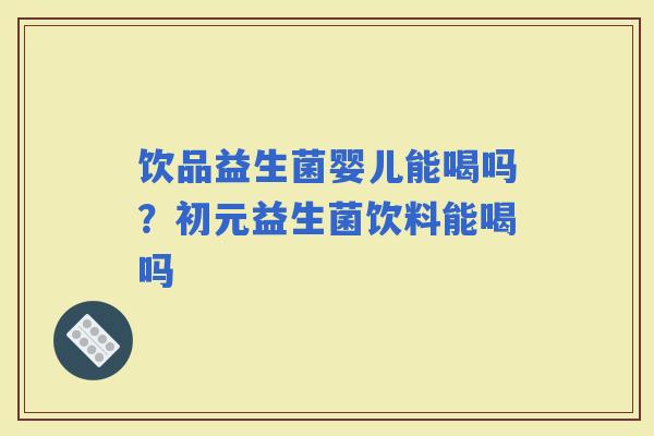 饮品益生菌婴儿能喝吗？初元益生菌饮料能喝吗