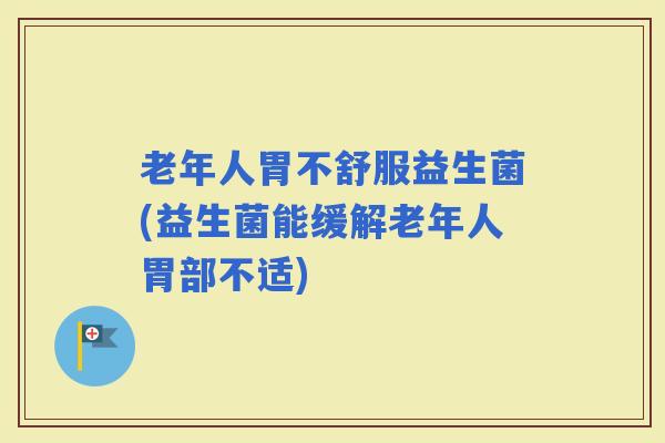 老年人胃不舒服益生菌(益生菌能缓解老年人胃部不适)