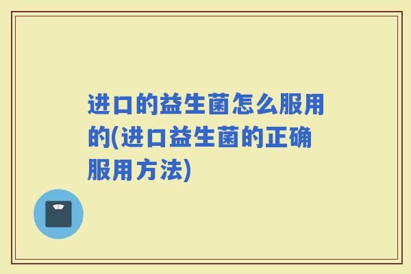 进口的益生菌怎么服用的(进口益生菌的正确服用方法)