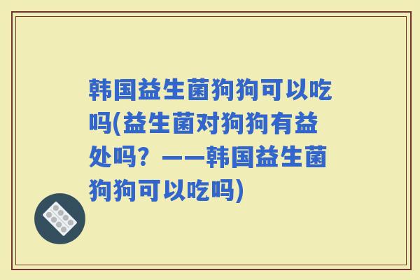 韩国益生菌狗狗可以吃吗(益生菌对狗狗有益处吗？——韩国益生菌狗狗可以吃吗)