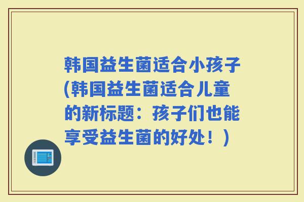 韩国益生菌适合小孩子(韩国益生菌适合儿童的新标题：孩子们也能享受益生菌的好处！)