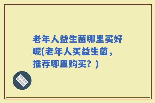 老年人益生菌哪里买好呢(老年人买益生菌，推荐哪里购买？)