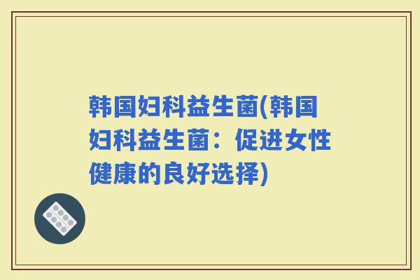 韩国益生菌(韩国益生菌：促进女性健康的良好选择)