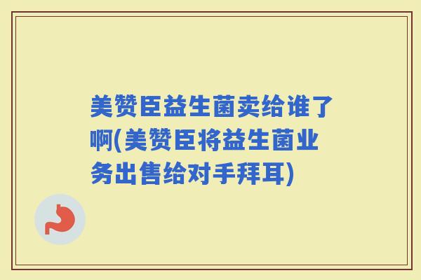 美赞臣益生菌卖给谁了啊(美赞臣将益生菌业务出售给对手拜耳)