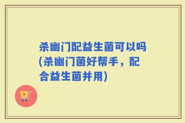杀幽门配益生菌可以吗(杀幽门菌好帮手，配合益生菌并用)