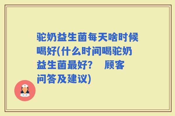 驼奶益生菌每天啥时候喝好(什么时间喝驼奶益生菌好？  顾客问答及建议)