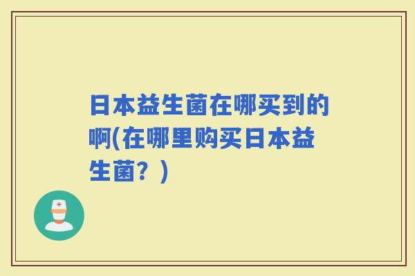 日本益生菌在哪买到的啊(在哪里购买日本益生菌？)