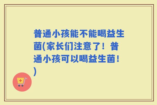 普通小孩能不能喝益生菌(家长们注意了！普通小孩可以喝益生菌！)
