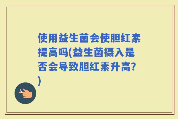 使用益生菌会使胆红素提高吗(益生菌摄入是否会导致胆红素升高？)