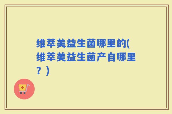 维萃美益生菌哪里的(维萃美益生菌产自哪里？)