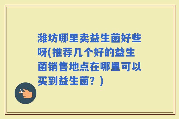 潍坊哪里卖益生菌好些呀(推荐几个好的益生菌销售地点在哪里可以买到益生菌？)