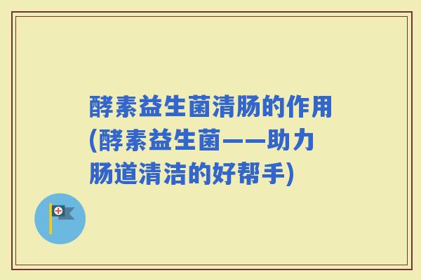 酵素益生菌清肠的作用(酵素益生菌——助力肠道清洁的好帮手)