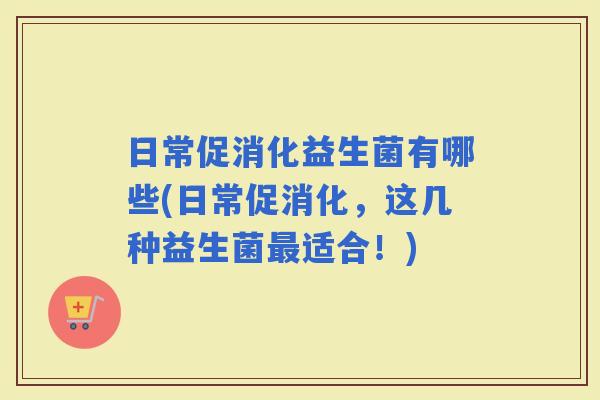 日常促消化益生菌有哪些(日常促消化，这几种益生菌适合！)
