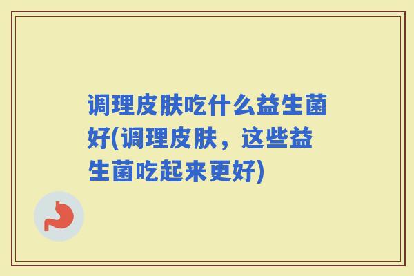 调理吃什么益生菌好(调理，这些益生菌吃起来更好)