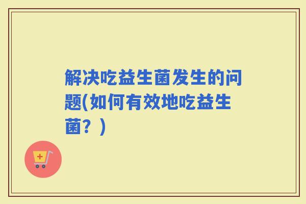 解决吃益生菌发生的问题(如何有效地吃益生菌？)