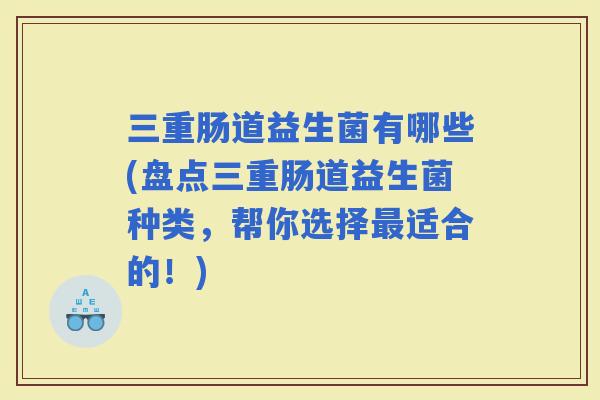 三重肠道益生菌有哪些(盘点三重肠道益生菌种类，帮你选择适合的！)