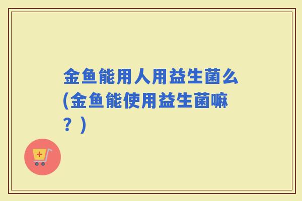金鱼能用人用益生菌么(金鱼能使用益生菌嘛？)