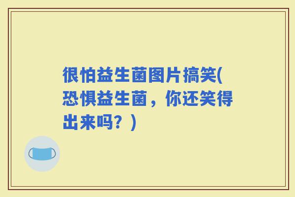 很怕益生菌图片搞笑(恐惧益生菌，你还笑得出来吗？)
