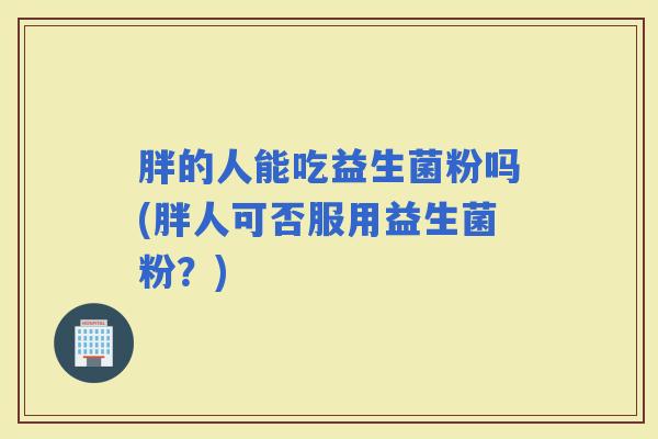 胖的人能吃益生菌粉吗(胖人可否服用益生菌粉？)