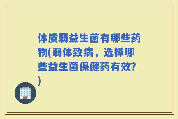 体质弱益生菌有哪些(弱体致，选择哪些益生菌保健药有效？)