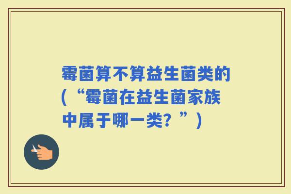 霉菌算不算益生菌类的(“霉菌在益生菌家族中属于哪一类？”)