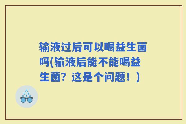 输液过后可以喝益生菌吗(输液后能不能喝益生菌？这是个问题！)