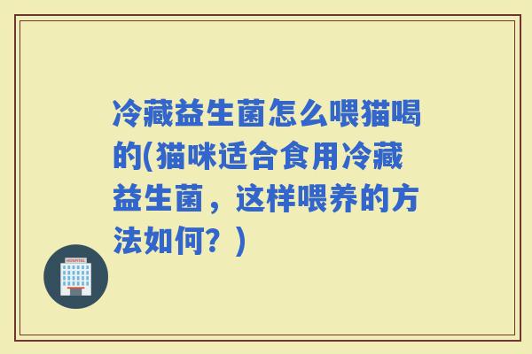 冷藏益生菌怎么喂猫喝的(猫咪适合食用冷藏益生菌，这样喂养的方法如何？)