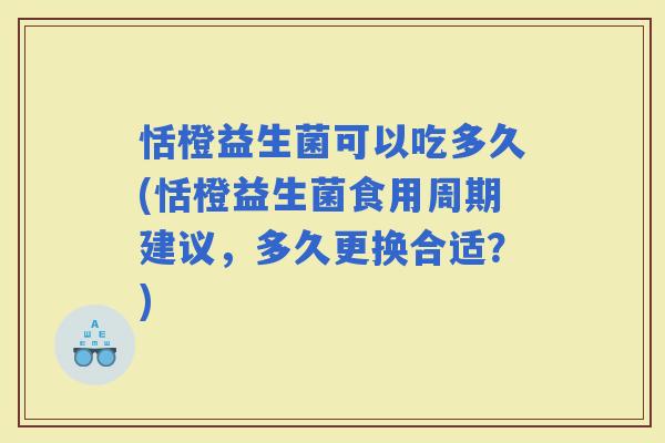 恬橙益生菌可以吃多久(恬橙益生菌食用周期建议，多久更换合适？)