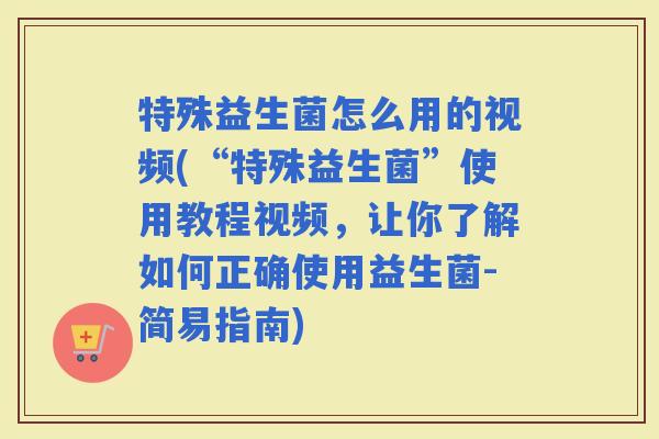 特殊益生菌怎么用的视频(“特殊益生菌”使用教程视频，让你了解如何正确使用益生菌-简易指南)