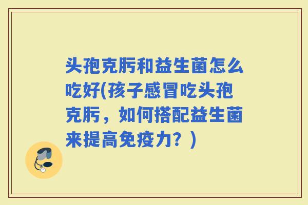 头孢克肟和益生菌怎么吃好(孩子吃头孢克肟，如何搭配益生菌来提高力？)