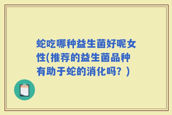 蛇吃哪种益生菌好呢女性(推荐的益生菌品种有助于蛇的消化吗？)