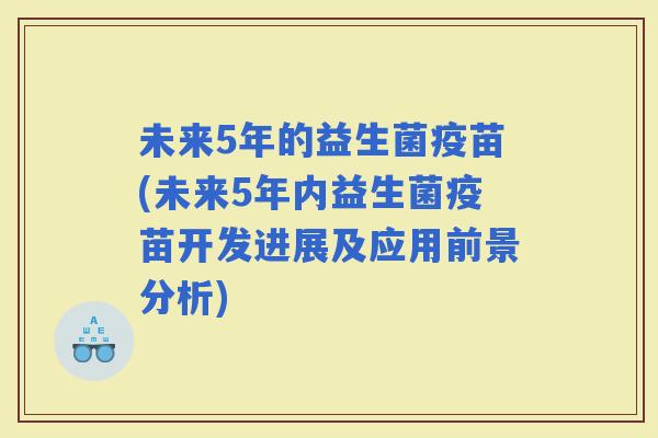 未来5年的益生菌疫苗(未来5年内益生菌疫苗开发进展及应用前景分析) 未来5年的益生菌疫苗(未来5年内益生菌疫苗开发进展及应用前景分析)