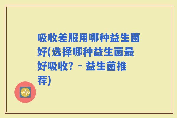 吸收差服用哪种益生菌好(选择哪种益生菌好吸收？- 益生菌推荐)
