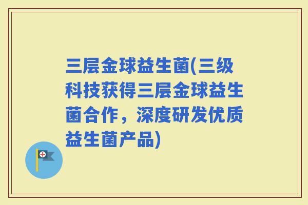 三层金球益生菌(三级科技获得三层金球益生菌合作，深度研发优质益生菌产品)