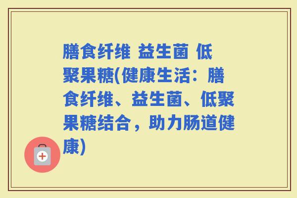 膳食纤维 益生菌 低聚果糖(健康生活：膳食纤维、益生菌、低聚果糖结合，助力肠道健康)