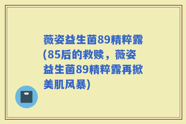 薇姿益生菌89精粹露(85后的救赎，薇姿益生菌89精粹露再掀美肌风暴)
