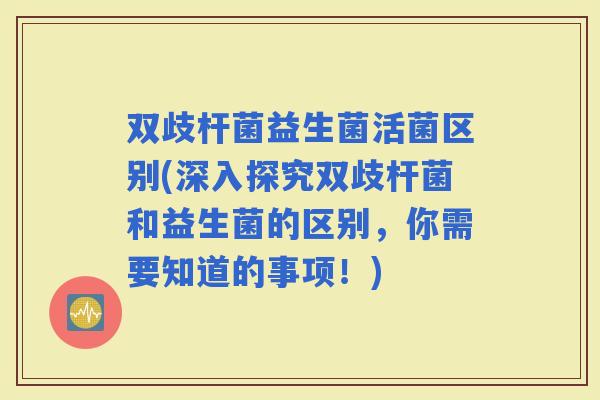 双歧杆菌益生菌活菌区别(深入探究双歧杆菌和益生菌的区别，你需要知道的事项！)