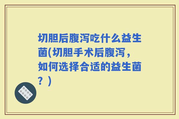 切胆后吃什么益生菌(切胆手术后，如何选择合适的益生菌？)