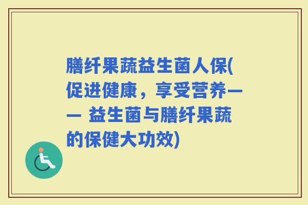 膳纤果蔬益生菌人保(促进健康，享受营养—— 益生菌与膳纤果蔬的保健大功效)