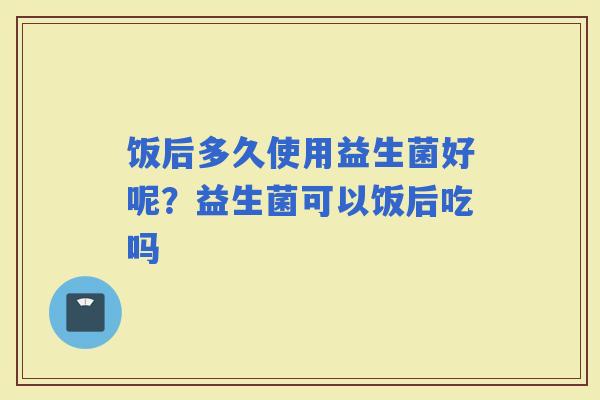 饭后多久使用益生菌好呢？益生菌可以饭后吃吗