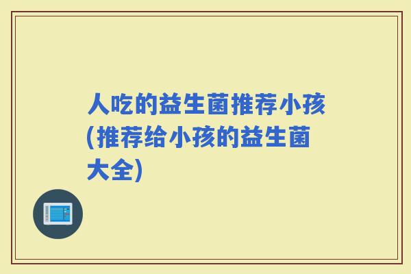 人吃的益生菌推荐小孩(推荐给小孩的益生菌大全)
