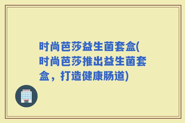 时尚芭莎益生菌套盒(时尚芭莎推出益生菌套盒，打造健康肠道)