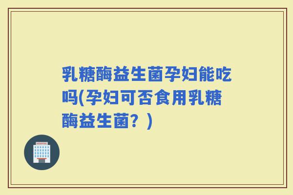 乳糖酶益生菌孕妇能吃吗(孕妇可否食用乳糖酶益生菌？)