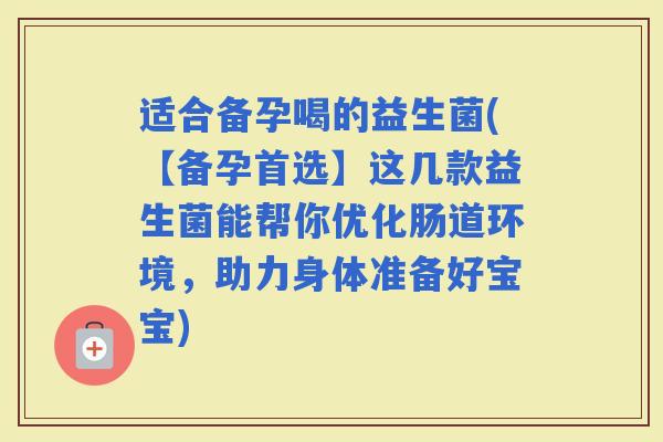 适合备孕喝的益生菌(【备孕首选】这几款益生菌能帮你优化肠道环境，助力身体准备好宝宝)